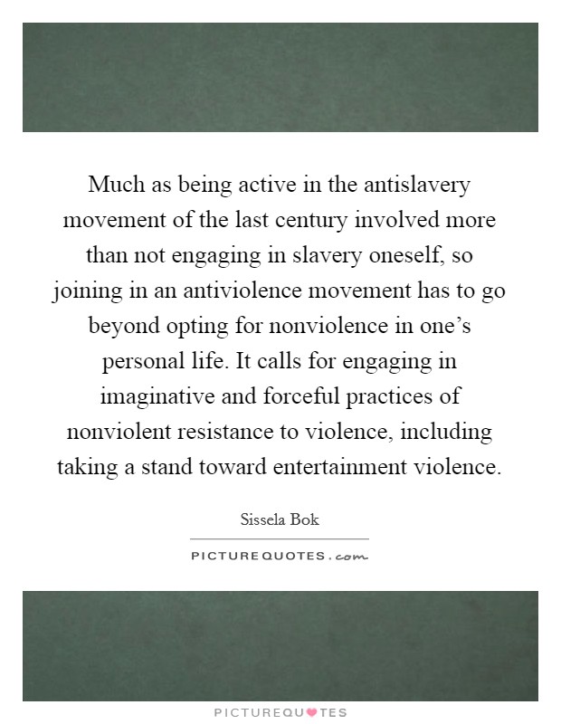 Much as being active in the antislavery movement of the last century involved more than not engaging in slavery oneself, so joining in an antiviolence movement has to go beyond opting for nonviolence in one's personal life. It calls for engaging in imaginative and forceful practices of nonviolent resistance to violence, including taking a stand toward entertainment violence Picture Quote #1