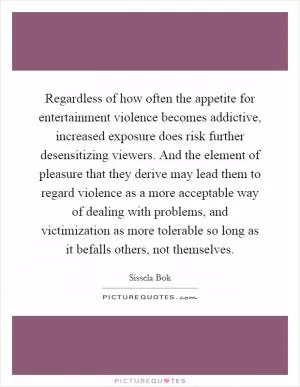 Regardless of how often the appetite for entertainment violence becomes addictive, increased exposure does risk further desensitizing viewers. And the element of pleasure that they derive may lead them to regard violence as a more acceptable way of dealing with problems, and victimization as more tolerable so long as it befalls others, not themselves Picture Quote #1