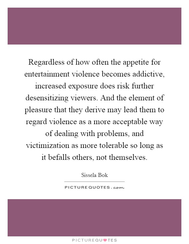 Regardless of how often the appetite for entertainment violence becomes addictive, increased exposure does risk further desensitizing viewers. And the element of pleasure that they derive may lead them to regard violence as a more acceptable way of dealing with problems, and victimization as more tolerable so long as it befalls others, not themselves Picture Quote #1