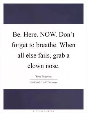 Be. Here. NOW. Don’t forget to breathe. When all else fails, grab a clown nose Picture Quote #1