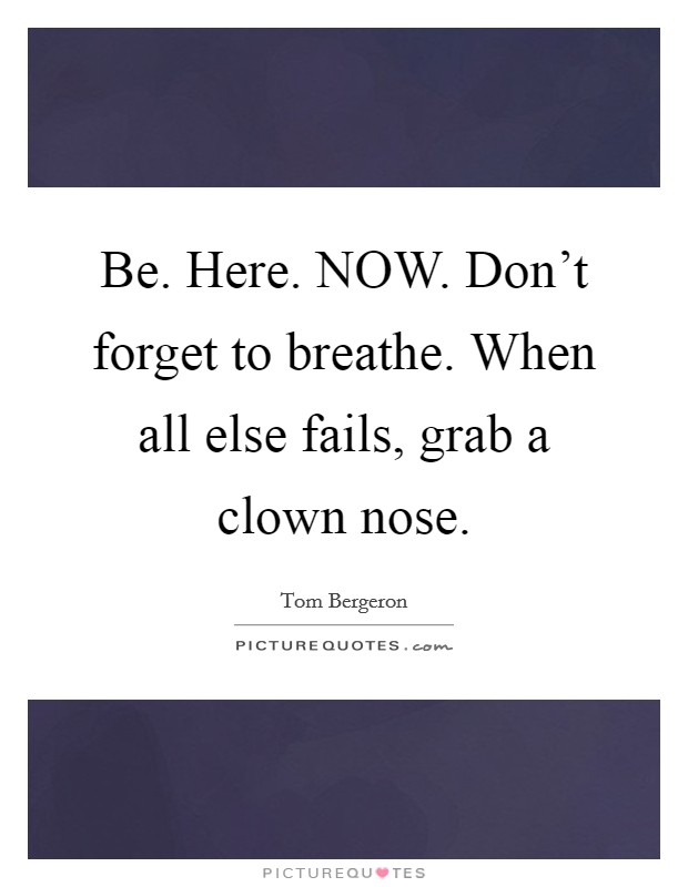 Be. Here. NOW. Don't forget to breathe. When all else fails, grab a clown nose Picture Quote #1