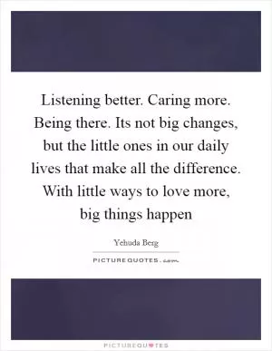 Listening better. Caring more. Being there. Its not big changes, but the little ones in our daily lives that make all the difference. With little ways to love more, big things happen Picture Quote #1
