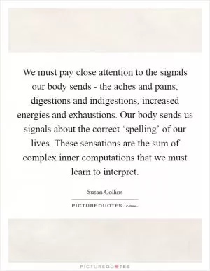 We must pay close attention to the signals our body sends - the aches and pains, digestions and indigestions, increased energies and exhaustions. Our body sends us signals about the correct ‘spelling’ of our lives. These sensations are the sum of complex inner computations that we must learn to interpret Picture Quote #1