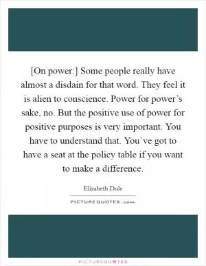 [On power:] Some people really have almost a disdain for that word. They feel it is alien to conscience. Power for power’s sake, no. But the positive use of power for positive purposes is very important. You have to understand that. You’ve got to have a seat at the policy table if you want to make a difference Picture Quote #1