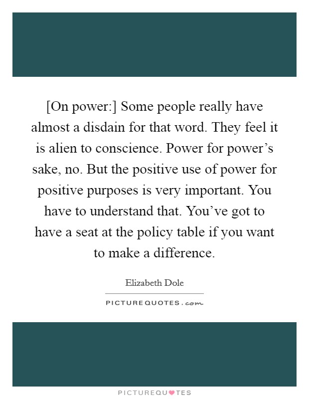 [On power:] Some people really have almost a disdain for that word. They feel it is alien to conscience. Power for power's sake, no. But the positive use of power for positive purposes is very important. You have to understand that. You've got to have a seat at the policy table if you want to make a difference Picture Quote #1