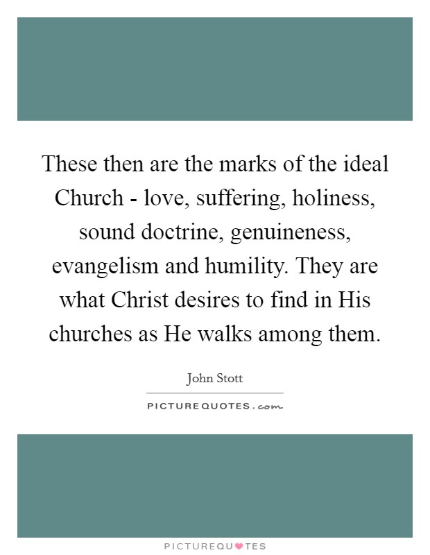 These then are the marks of the ideal Church - love, suffering, holiness, sound doctrine, genuineness, evangelism and humility. They are what Christ desires to find in His churches as He walks among them Picture Quote #1