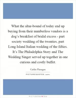 What the altar-bound of today end up buying from their numberless vendors is a dog’s breakfast of bridal excess - part society wedding of the twenties, part Long Island Italian wedding of the fifties. It’s The Philadelphia Story and The Wedding Singer served up together in one curious and costly buffet Picture Quote #1