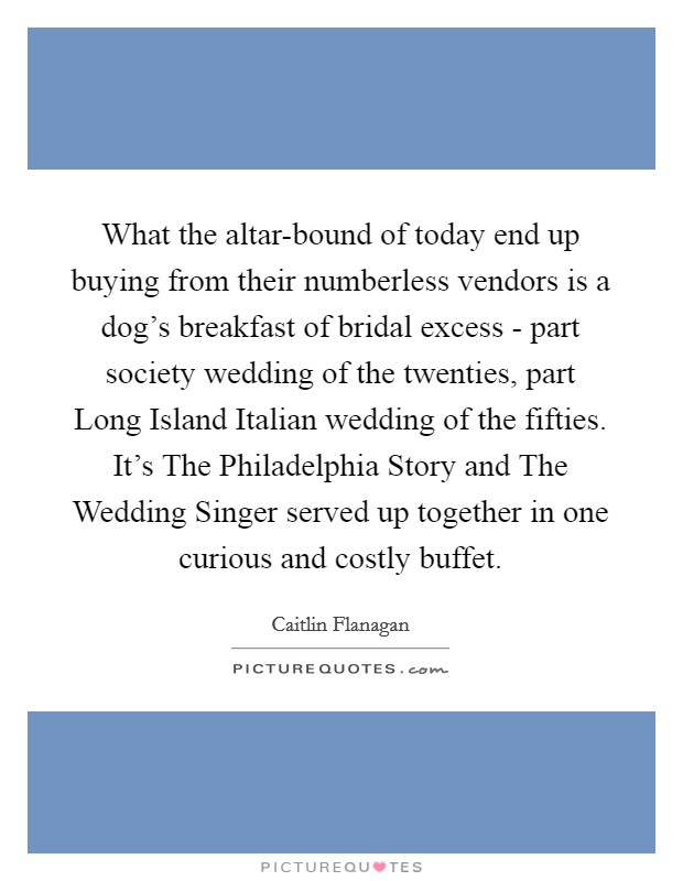 What the altar-bound of today end up buying from their numberless vendors is a dog's breakfast of bridal excess - part society wedding of the twenties, part Long Island Italian wedding of the fifties. It's The Philadelphia Story and The Wedding Singer served up together in one curious and costly buffet Picture Quote #1