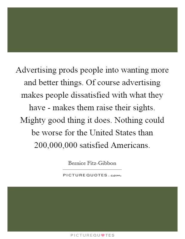 Advertising prods people into wanting more and better things. Of course advertising makes people dissatisfied with what they have - makes them raise their sights. Mighty good thing it does. Nothing could be worse for the United States than 200,000,000 satisfied Americans Picture Quote #1