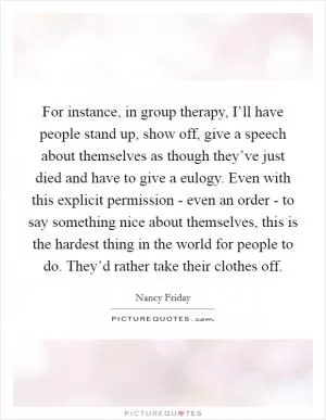 For instance, in group therapy, I’ll have people stand up, show off, give a speech about themselves as though they’ve just died and have to give a eulogy. Even with this explicit permission - even an order - to say something nice about themselves, this is the hardest thing in the world for people to do. They’d rather take their clothes off Picture Quote #1