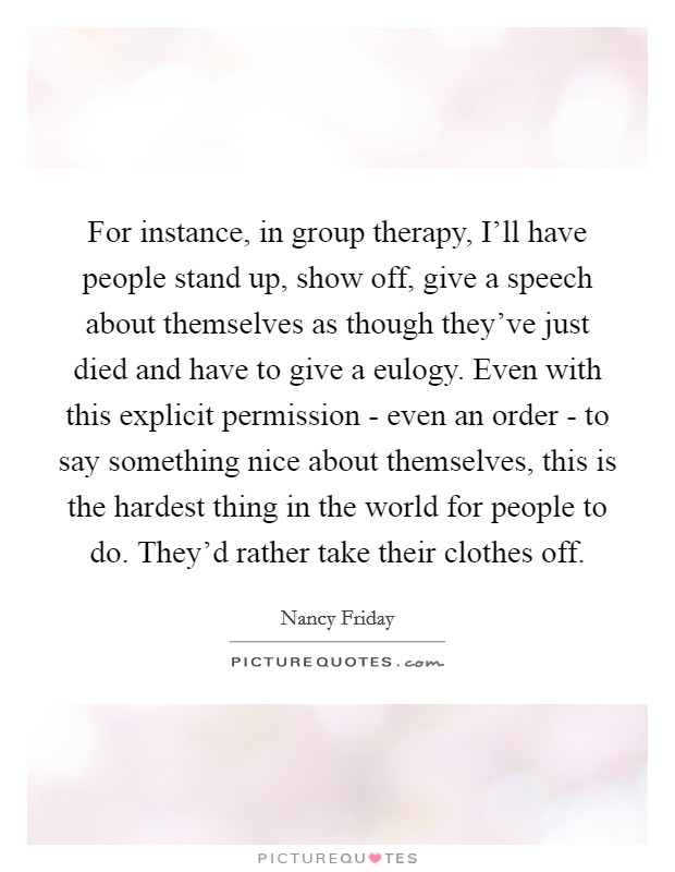 For instance, in group therapy, I'll have people stand up, show off, give a speech about themselves as though they've just died and have to give a eulogy. Even with this explicit permission - even an order - to say something nice about themselves, this is the hardest thing in the world for people to do. They'd rather take their clothes off Picture Quote #1