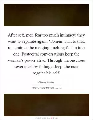 After sex, men fear too much intimacy; they want to separate again. Women want to talk, to continue the merging, melting fusion into one. Postcoital conversations keep the woman’s power alive. Through unconscious severance, by falling asleep, the man regains his self Picture Quote #1