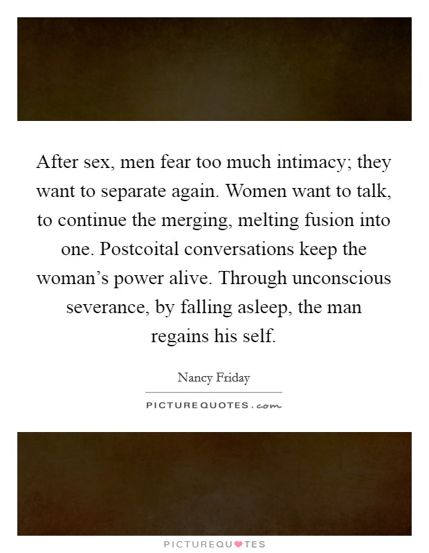 After sex, men fear too much intimacy; they want to separate again. Women want to talk, to continue the merging, melting fusion into one. Postcoital conversations keep the woman's power alive. Through unconscious severance, by falling asleep, the man regains his self Picture Quote #1