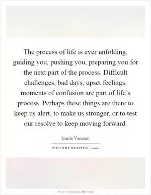 The process of life is ever unfolding, guiding you, pushing you, preparing you for the next part of the process. Difficult challenges, bad days, upset feelings, moments of confusion are part of life’s process. Perhaps these things are there to keep us alert, to make us stronger, or to test our resolve to keep moving forward Picture Quote #1