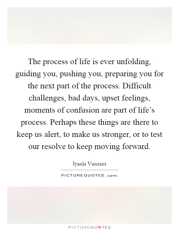 The process of life is ever unfolding, guiding you, pushing you, preparing you for the next part of the process. Difficult challenges, bad days, upset feelings, moments of confusion are part of life's process. Perhaps these things are there to keep us alert, to make us stronger, or to test our resolve to keep moving forward Picture Quote #1
