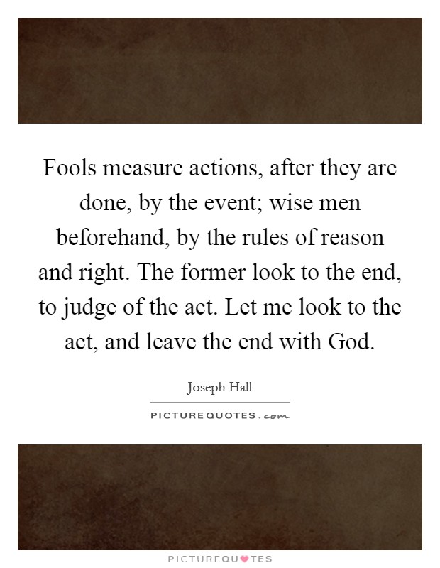 Fools measure actions, after they are done, by the event; wise men beforehand, by the rules of reason and right. The former look to the end, to judge of the act. Let me look to the act, and leave the end with God Picture Quote #1