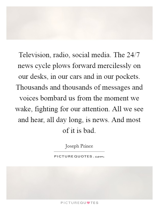 Television, radio, social media. The 24/7 news cycle plows forward mercilessly on our desks, in our cars and in our pockets. Thousands and thousands of messages and voices bombard us from the moment we wake, fighting for our attention. All we see and hear, all day long, is news. And most of it is bad Picture Quote #1