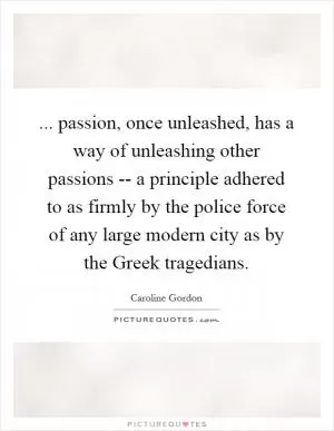 ... passion, once unleashed, has a way of unleashing other passions -- a principle adhered to as firmly by the police force of any large modern city as by the Greek tragedians Picture Quote #1