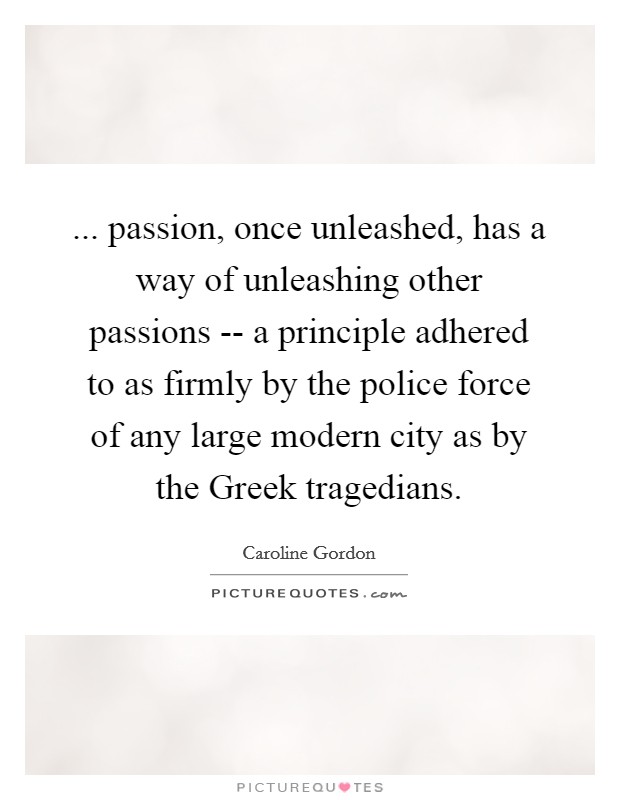... passion, once unleashed, has a way of unleashing other passions -- a principle adhered to as firmly by the police force of any large modern city as by the Greek tragedians Picture Quote #1