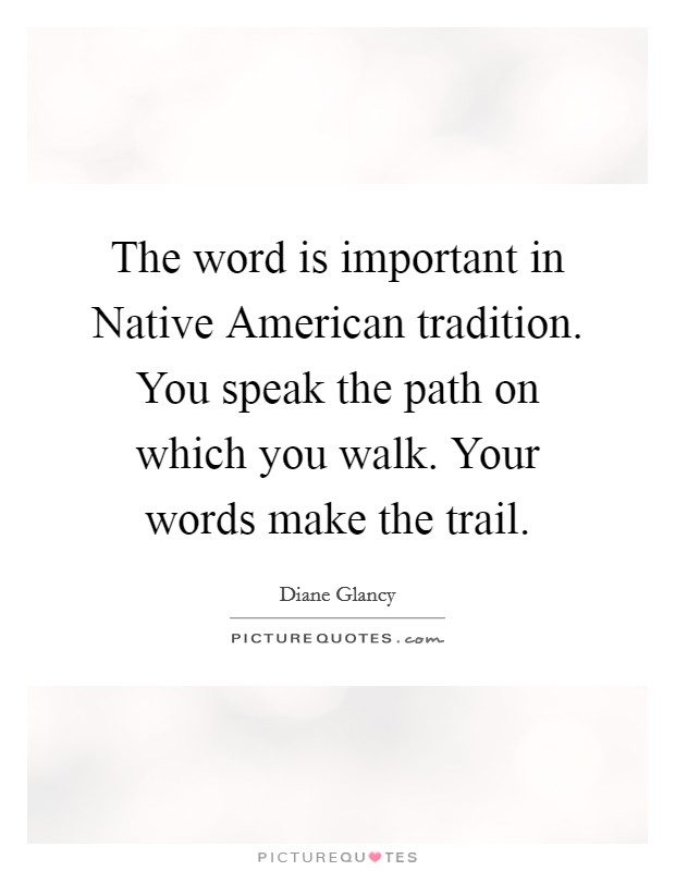The word is important in Native American tradition. You speak the path on which you walk. Your words make the trail Picture Quote #1