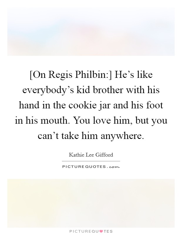 [On Regis Philbin:] He's like everybody's kid brother with his hand in the cookie jar and his foot in his mouth. You love him, but you can't take him anywhere Picture Quote #1