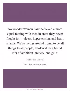 No wonder women have achieved a more equal footing with men in areas they never fought for -- ulcers, hypertension, and heart attacks. We’re racing around trying to be all things to all people, burdened by a brutal mix of ambition, anxiety, and guilt Picture Quote #1
