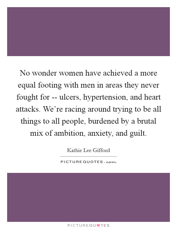 No wonder women have achieved a more equal footing with men in areas they never fought for -- ulcers, hypertension, and heart attacks. We're racing around trying to be all things to all people, burdened by a brutal mix of ambition, anxiety, and guilt Picture Quote #1