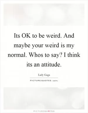 Its OK to be weird. And maybe your weird is my normal. Whos to say? I think its an attitude Picture Quote #1