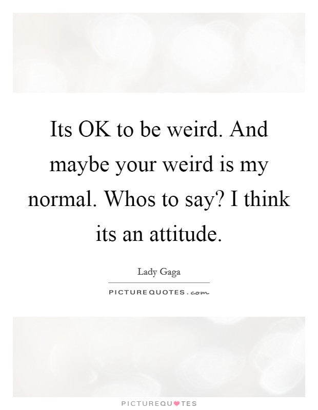 Its OK to be weird. And maybe your weird is my normal. Whos to say? I think its an attitude Picture Quote #1
