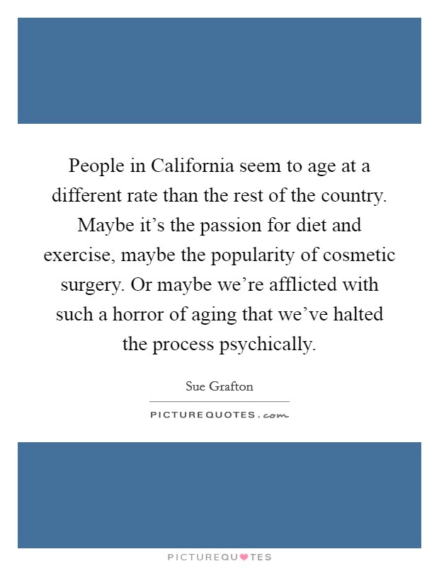 People in California seem to age at a different rate than the rest of the country. Maybe it's the passion for diet and exercise, maybe the popularity of cosmetic surgery. Or maybe we're afflicted with such a horror of aging that we've halted the process psychically Picture Quote #1