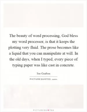 The beauty of word processing, God bless my word processor, is that it keeps the plotting very fluid. The prose becomes like a liquid that you can manipulate at will. In the old days, when I typed, every piece of typing paper was like cast in concrete Picture Quote #1