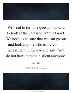 We need to turn the question around to look at the harasser, not the target. We need to be sure that we can go out and look anyone who is a victim of harassment in the eye and say, ‘You do not have to remain silent anymore Picture Quote #1