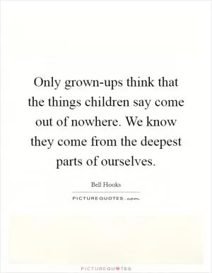 Only grown-ups think that the things children say come out of nowhere. We know they come from the deepest parts of ourselves Picture Quote #1