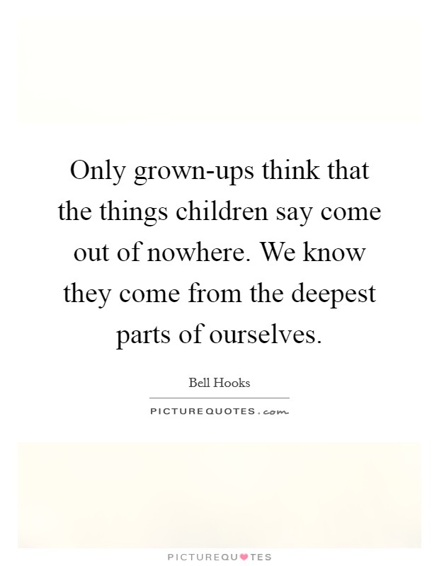 Only grown-ups think that the things children say come out of nowhere. We know they come from the deepest parts of ourselves Picture Quote #1