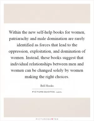 Within the new self-help books for women, patriarachy and male domination are rarely identified as forces that lead to the oppression, exploitation, and domination of women. Instead, these books suggest that individual relationships between men and women can be changed solely by women making the right choices Picture Quote #1
