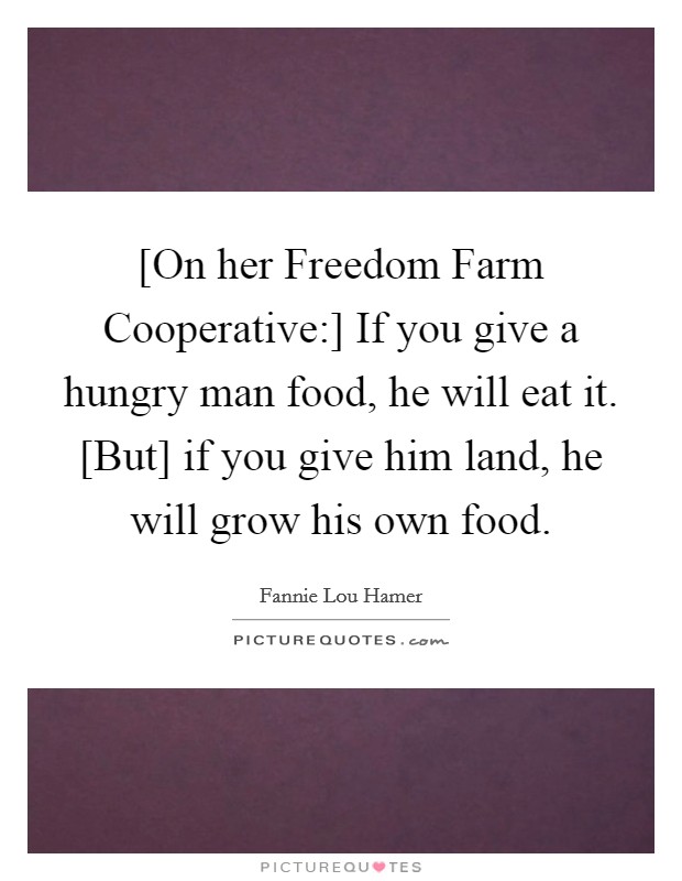 [On her Freedom Farm Cooperative:] If you give a hungry man food, he will eat it. [But] if you give him land, he will grow his own food Picture Quote #1