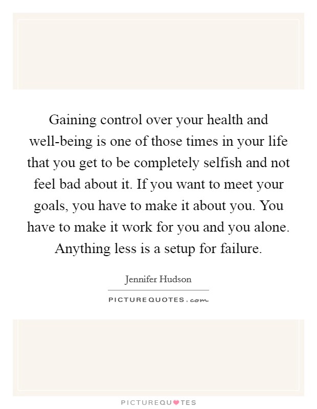 Gaining control over your health and well-being is one of those times in your life that you get to be completely selfish and not feel bad about it. If you want to meet your goals, you have to make it about you. You have to make it work for you and you alone. Anything less is a setup for failure Picture Quote #1