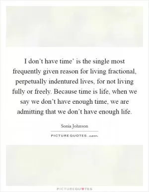 I don’t have time’ is the single most frequently given reason for living fractional, perpetually indentured lives, for not living fully or freely. Because time is life, when we say we don’t have enough time, we are admitting that we don’t have enough life Picture Quote #1