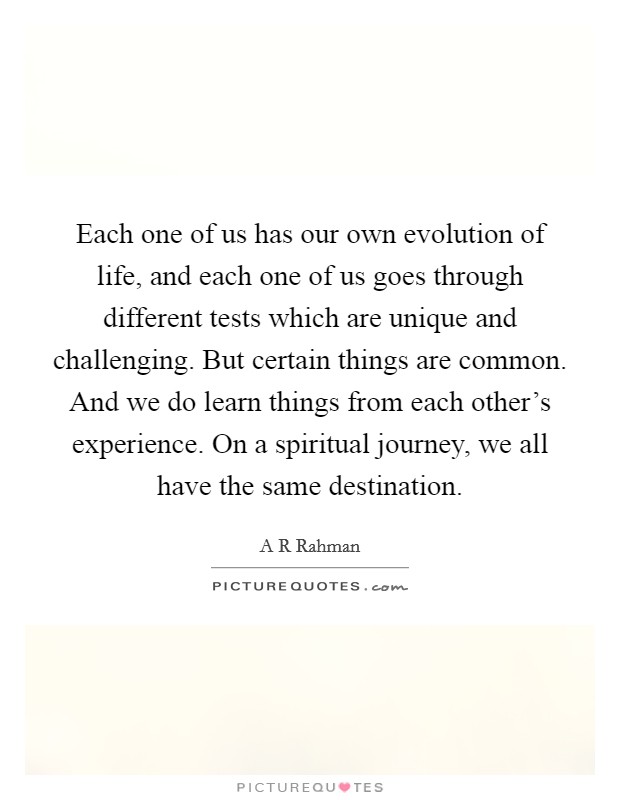 Each one of us has our own evolution of life, and each one of us goes through different tests which are unique and challenging. But certain things are common. And we do learn things from each other's experience. On a spiritual journey, we all have the same destination Picture Quote #1