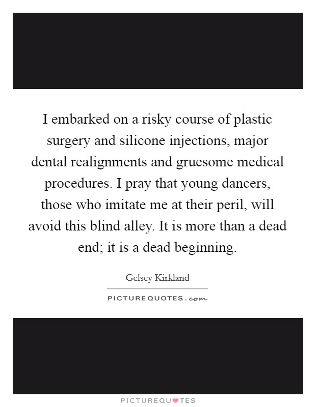 I embarked on a risky course of plastic surgery and silicone injections, major dental realignments and gruesome medical procedures. I pray that young dancers, those who imitate me at their peril, will avoid this blind alley. It is more than a dead end; it is a dead beginning Picture Quote #1