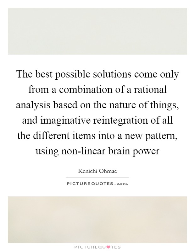 The best possible solutions come only from a combination of a rational analysis based on the nature of things, and imaginative reintegration of all the different items into a new pattern, using non-linear brain power Picture Quote #1