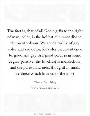 The fact is, that of all God’s gifts to the sight of man, color, is the holiest, the most divine, the most solemn. We speak rashly of gay color and sad color, for color cannot at once be good and gay. All good color is in some degree pensive, the loveliest is melancholy, and the purest and most thoughtful minds are those which love color the most Picture Quote #1