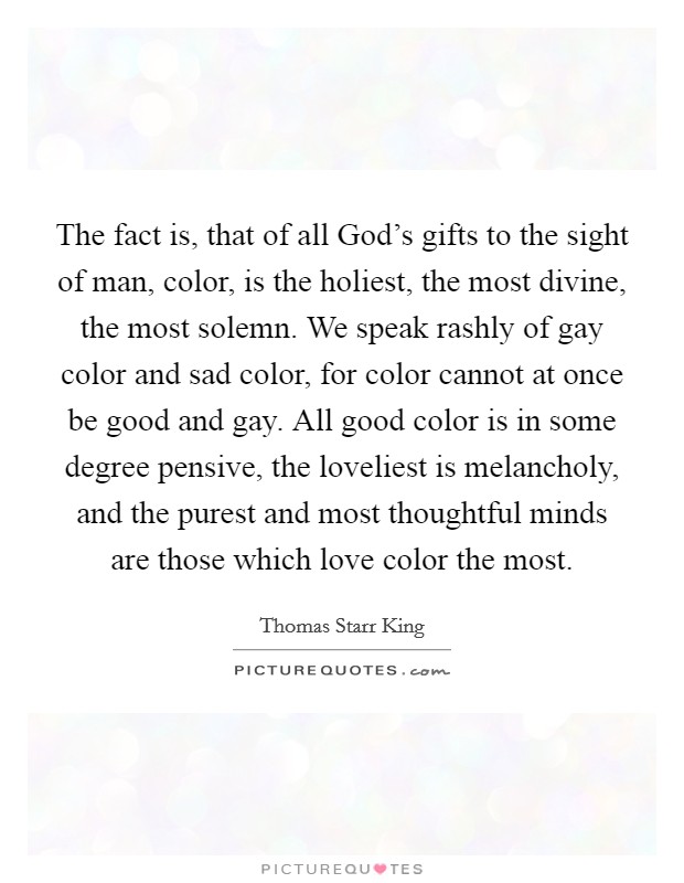 The fact is, that of all God's gifts to the sight of man, color, is the holiest, the most divine, the most solemn. We speak rashly of gay color and sad color, for color cannot at once be good and gay. All good color is in some degree pensive, the loveliest is melancholy, and the purest and most thoughtful minds are those which love color the most Picture Quote #1