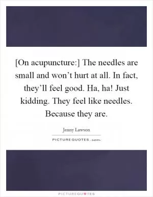 [On acupuncture:] The needles are small and won’t hurt at all. In fact, they’ll feel good. Ha, ha! Just kidding. They feel like needles. Because they are Picture Quote #1