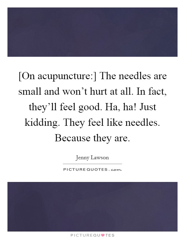 [On acupuncture:] The needles are small and won't hurt at all. In fact, they'll feel good. Ha, ha! Just kidding. They feel like needles. Because they are Picture Quote #1