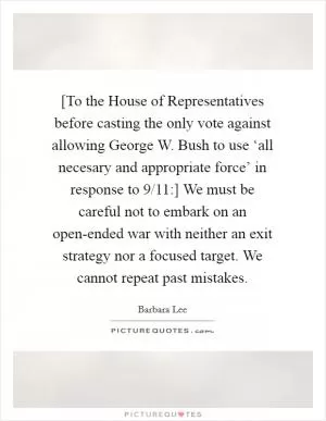 [To the House of Representatives before casting the only vote against allowing George W. Bush to use ‘all necesary and appropriate force’ in response to 9/11:] We must be careful not to embark on an open-ended war with neither an exit strategy nor a focused target. We cannot repeat past mistakes Picture Quote #1