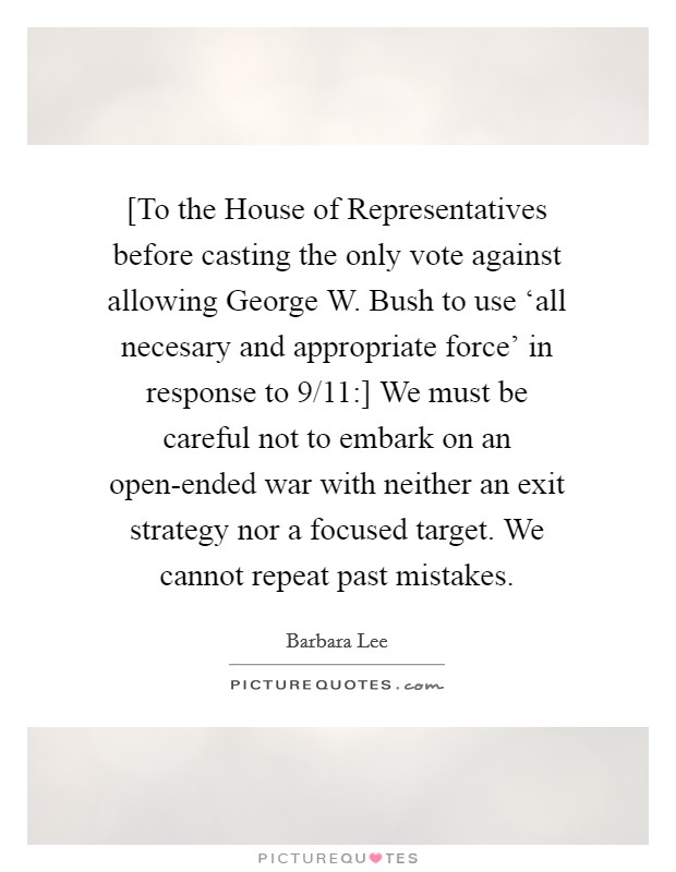 [To the House of Representatives before casting the only vote against allowing George W. Bush to use ‘all necesary and appropriate force' in response to 9/11:] We must be careful not to embark on an open-ended war with neither an exit strategy nor a focused target. We cannot repeat past mistakes Picture Quote #1