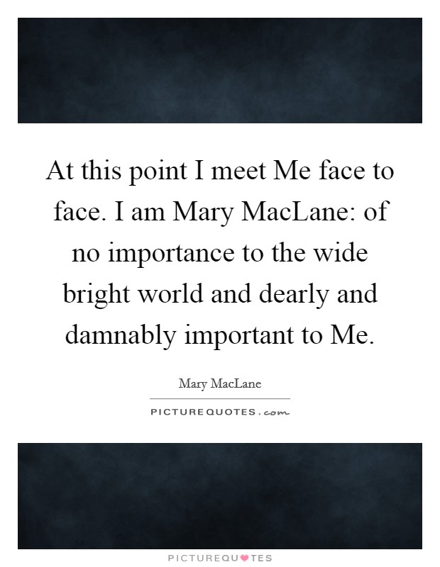 At this point I meet Me face to face. I am Mary MacLane: of no importance to the wide bright world and dearly and damnably important to Me Picture Quote #1