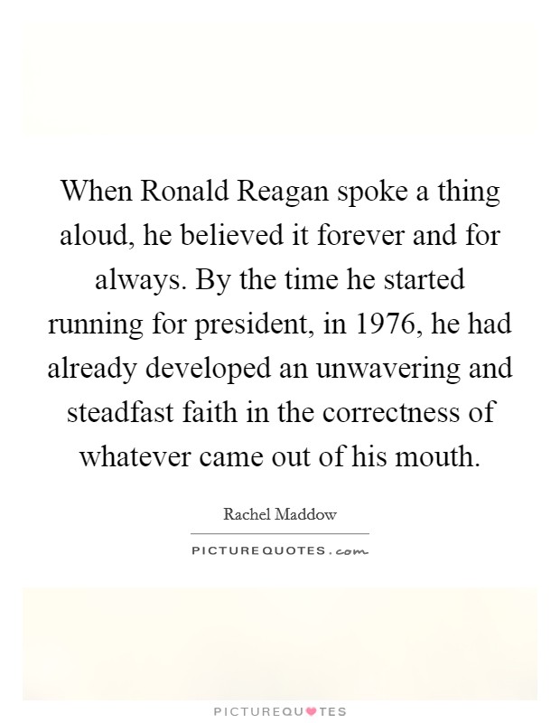 When Ronald Reagan spoke a thing aloud, he believed it forever and for always. By the time he started running for president, in 1976, he had already developed an unwavering and steadfast faith in the correctness of whatever came out of his mouth Picture Quote #1