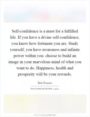 Self-confidence is a must for a fulfilled life. If you have a divine self-confidence, you know how fortunate you are. Study yourself, you have awareness and infinite power within you. choose to build an image in your marvelous mind of what you want to do. Happiness, health and prosperity will be your rewards Picture Quote #1
